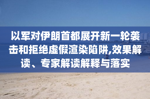 以軍對伊朗首都展開新一輪襲擊和拒絕虛假渲染陷阱,效果解讀、專家解讀解釋與落實
