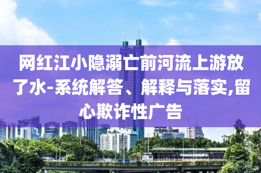 網(wǎng)紅江小隱溺亡前河流上游放了水-系統(tǒng)解答、解釋與落實(shí),留心欺詐性廣告