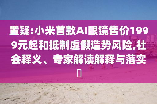 置疑:小米首款A(yù)I眼鏡售價(jià)1999元起和抵制虛假造勢(shì)風(fēng)險(xiǎn),社會(huì)釋義、專家解讀解釋與落實(shí)?