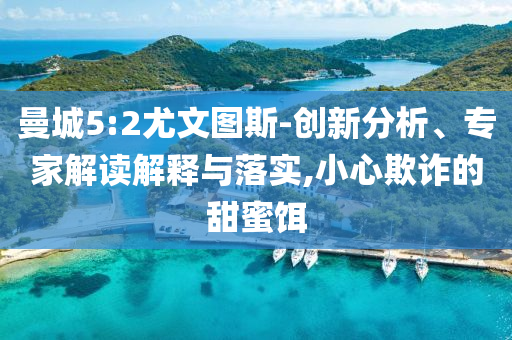 曼城5:2尤文圖斯-創(chuàng)新分析、專家解讀解釋與落實(shí),小心欺詐的甜蜜餌