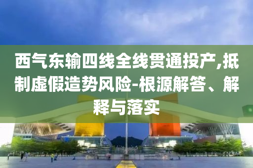 西氣東輸四線全線貫通投產(chǎn),抵制虛假造勢(shì)風(fēng)險(xiǎn)-根源解答、解釋與落實(shí)