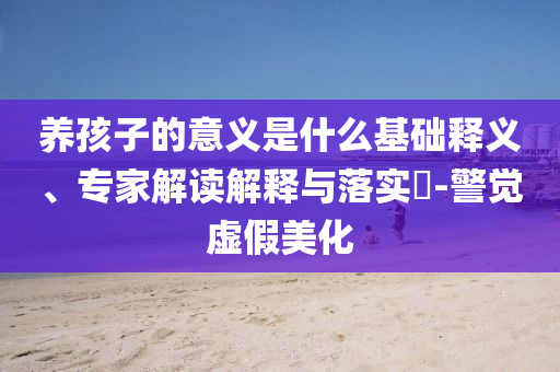 養(yǎng)孩子的意義是什么基礎(chǔ)釋義、專家解讀解釋與落實(shí)?-警覺(jué)虛假美化