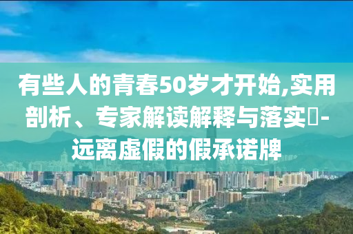 有些人的青春50歲才開(kāi)始,實(shí)用剖析、專家解讀解釋與落實(shí)?-遠(yuǎn)離虛假的假承諾牌