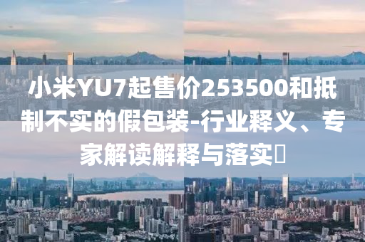 小米YU7起售價(jià)253500和抵制不實(shí)的假包裝-行業(yè)釋義、專家解讀解釋與落實(shí)?