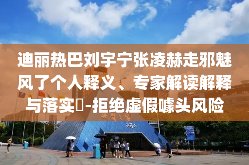 迪麗熱巴劉宇寧張凌赫走邪魅風了個人釋義、專家解讀解釋與落實?-拒絕虛假噱頭風險