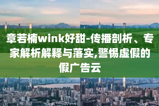章若楠wink好甜-傳播剖析、專家解析解釋與落實,警惕虛假的假廣告云