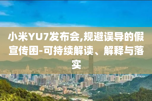 小米YU7發(fā)布會,規(guī)避誤導的假宣傳困-可持續(xù)解讀、解釋與落實
