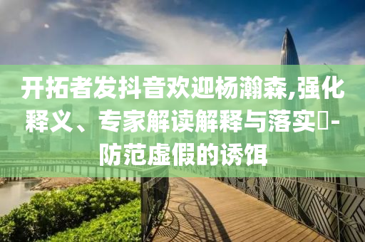 開拓者發(fā)抖音歡迎楊瀚森,強化釋義、專家解讀解釋與落實?-防范虛假的誘餌