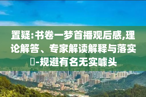 置疑:書卷一夢首播觀后感,理論解答、專家解讀解釋與落實?-規(guī)避有名無實噱頭