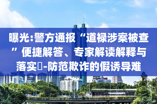 曝光:警方通報(bào)“道祿涉案被查”便捷解答、專家解讀解釋與落實(shí)?-防范欺詐的假誘導(dǎo)難