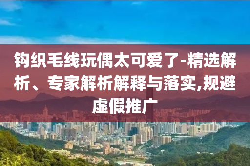 鉤織毛線玩偶太可愛了-精選解析、專家解析解釋與落實(shí),規(guī)避虛假推廣