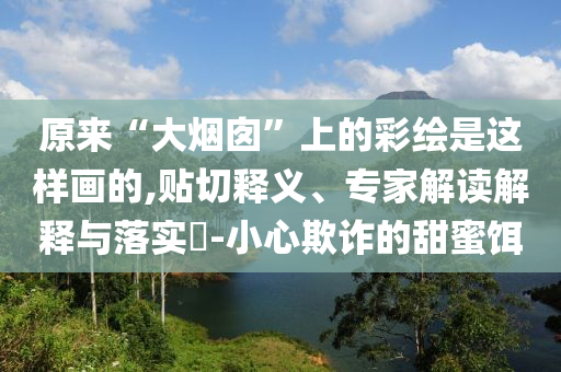 原來(lái)“大煙囪”上的彩繪是這樣畫(huà)的,貼切釋義、專(zhuān)家解讀解釋與落實(shí)?-小心欺詐的甜蜜餌
