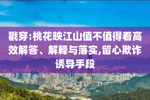 戳穿:桃花映江山值不值得看高效解答、解釋與落實,留心欺詐誘導(dǎo)手段