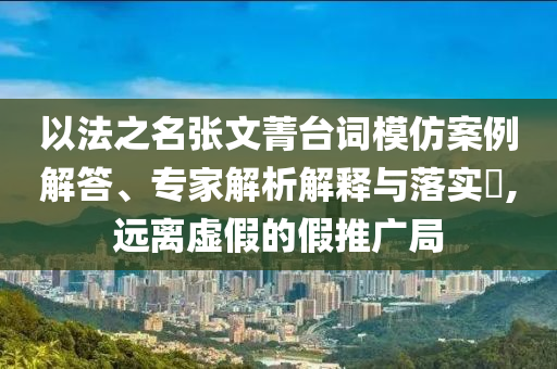 以法之名張文菁臺詞模仿案例解答、專家解析解釋與落實?,遠(yuǎn)離虛假的假推廣局