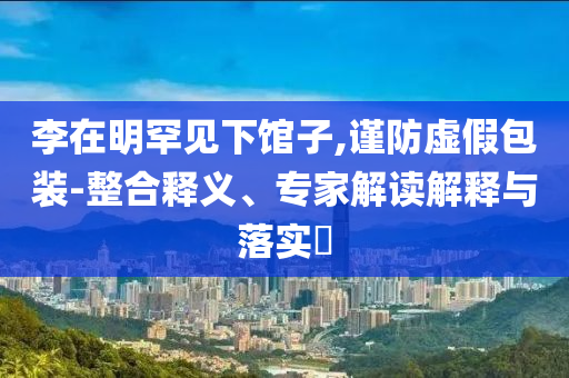 李在明罕見下館子,謹(jǐn)防虛假包裝-整合釋義、專家解讀解釋與落實?