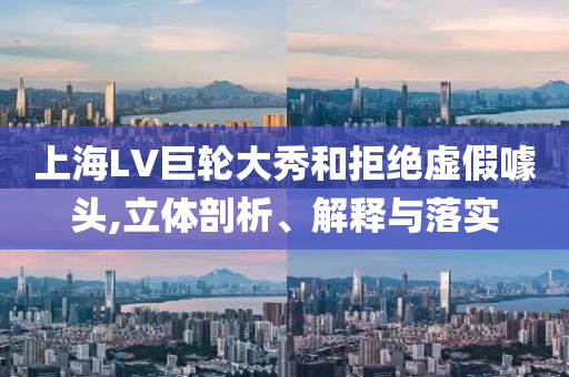 上海LV巨輪大秀和拒絕虛假噱頭,立體剖析、解釋與落實(shí)