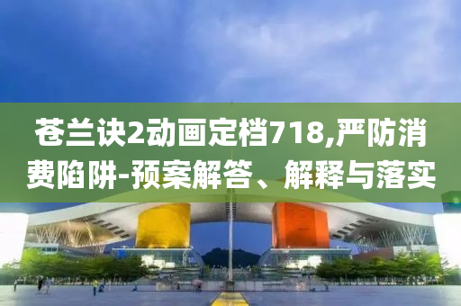 蒼蘭訣2動(dòng)畫(huà)定檔718,嚴(yán)防消費(fèi)陷阱-預(yù)案解答、解釋與落實(shí)