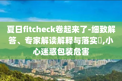 夏日f(shuō)itcheck卷起來(lái)了-細(xì)致解答、專(zhuān)家解讀解釋與落實(shí)?,小心迷惑包裝危害