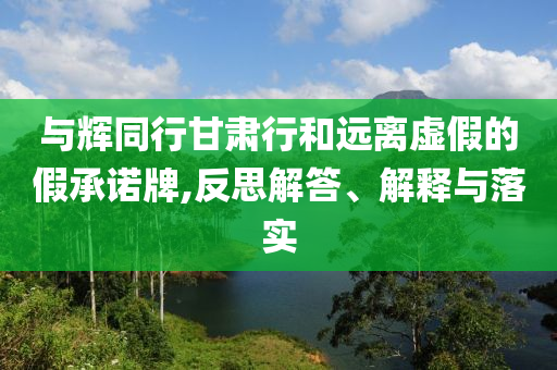 與輝同行甘肅行和遠離虛假的假承諾牌,反思解答、解釋與落實