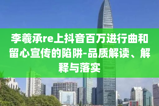 李羲承re上抖音百萬(wàn)進(jìn)行曲和留心宣傳的陷阱-品質(zhì)解讀、解釋與落實(shí)