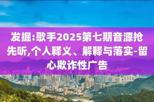 發(fā)掘:歌手2025第七期音源搶先聽(tīng),個(gè)人釋義、解釋與落實(shí)-留心欺詐性廣告