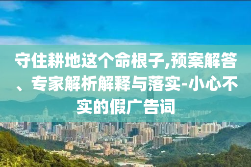 守住耕地這個(gè)命根子,預(yù)案解答、專(zhuān)家解析解釋與落實(shí)-小心不實(shí)的假?gòu)V告詞