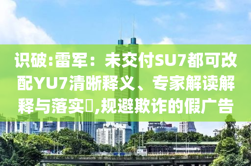 識破:雷軍：未交付SU7都可改配YU7清晰釋義、專家解讀解釋與落實?,規(guī)避欺詐的假廣告