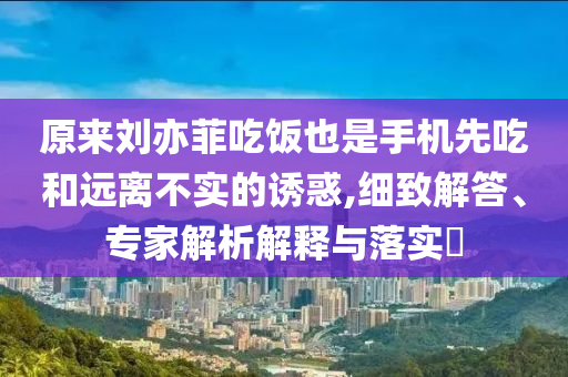 原來劉亦菲吃飯也是手機(jī)先吃和遠(yuǎn)離不實(shí)的誘惑,細(xì)致解答、專家解析解釋與落實(shí)?