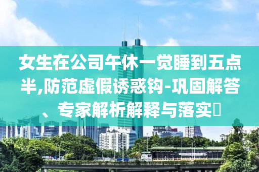女生在公司午休一覺(jué)睡到五點(diǎn)半,防范虛假誘惑鉤-鞏固解答、專(zhuān)家解析解釋與落實(shí)?