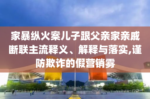 家暴縱火案兒子跟父親家親戚斷聯(lián)主流釋義、解釋與落實(shí),謹(jǐn)防欺詐的假營銷霧