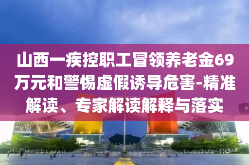 山西一疾控職工冒領(lǐng)養(yǎng)老金69萬元和警惕虛假誘導(dǎo)危害-精準(zhǔn)解讀、專家解讀解釋與落實(shí)