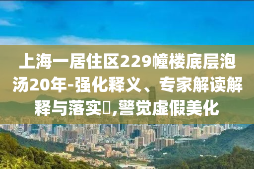 上海一居住區(qū)229幢樓底層泡湯20年-強(qiáng)化釋義、專家解讀解釋與落實(shí)?,警覺虛假美化