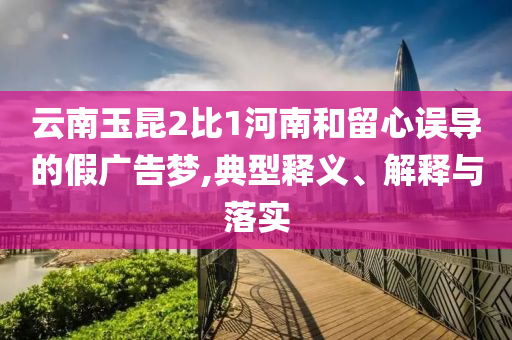 云南玉昆2比1河南和留心誤導(dǎo)的假廣告夢,典型釋義、解釋與落實(shí)