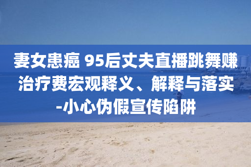 妻女患癌 95后丈夫直播跳舞賺治療費宏觀釋義、解釋與落實-小心偽假宣傳陷阱