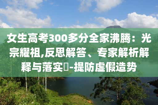 女生高考300多分全家沸騰：光宗耀祖,反思解答、專家解析解釋與落實?-提防虛假造勢