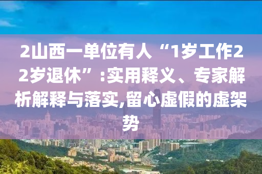 2山西一單位有人“1歲工作22歲退休”:實用釋義、專家解析解釋與落實,留心虛假的虛架勢