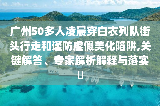 廣州50多人凌晨穿白衣列隊街頭行走和謹(jǐn)防虛假美化陷阱,關(guān)鍵解答、專家解析解釋與落實?