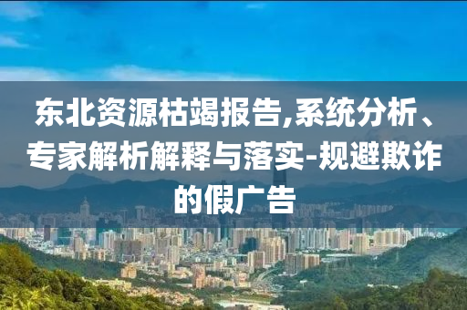 東北資源枯竭報(bào)告,系統(tǒng)分析、專(zhuān)家解析解釋與落實(shí)-規(guī)避欺詐的假?gòu)V告
