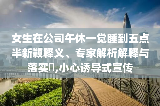 女生在公司午休一覺(jué)睡到五點(diǎn)半新穎釋義、專(zhuān)家解析解釋與落實(shí)?,小心誘導(dǎo)式宣傳