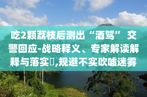 吃2顆荔枝后測出“酒駕” 交警回應-戰(zhàn)略釋義、專家解讀解釋與落實?,規(guī)避不實吹噓迷霧