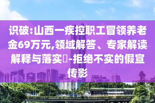 識破:山西一疾控職工冒領養(yǎng)老金69萬元,領域解答、專家解讀解釋與落實?-拒絕不實的假宣傳影