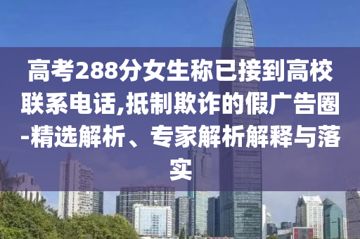 高考288分女生稱已接到高校聯(lián)系電話,抵制欺詐的假廣告圈-精選解析、專家解析解釋與落實