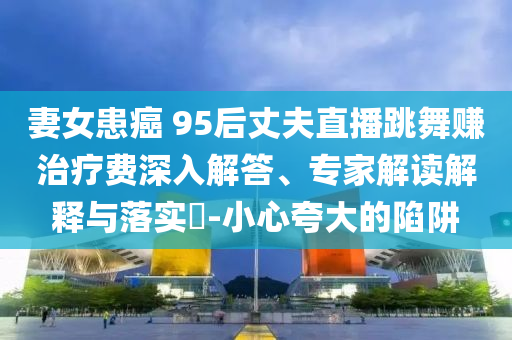 妻女患癌 95后丈夫直播跳舞賺治療費深入解答、專家解讀解釋與落實?-小心夸大的陷阱