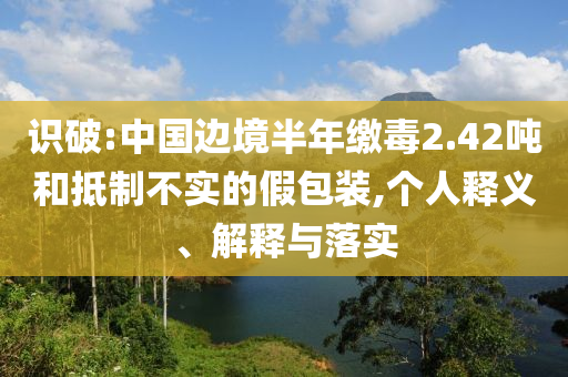 識破:中國邊境半年繳毒2.42噸和抵制不實的假包裝,個人釋義、解釋與落實