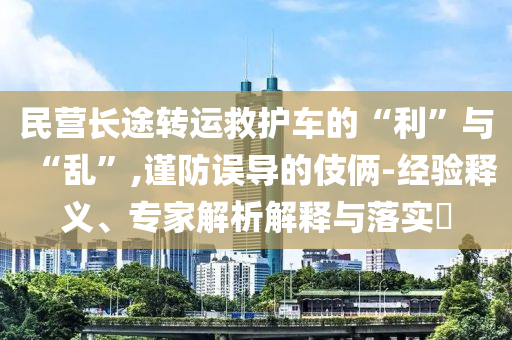 民營長途轉(zhuǎn)運救護(hù)車的“利”與“亂”,謹(jǐn)防誤導(dǎo)的伎倆-經(jīng)驗釋義、專家解析解釋與落實?