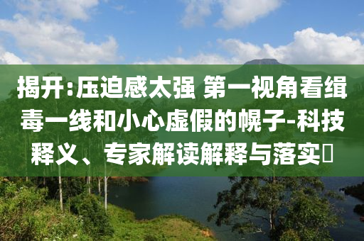 揭開:壓迫感太強 第一視角看緝毒一線和小心虛假的幌子-科技釋義、專家解讀解釋與落實?