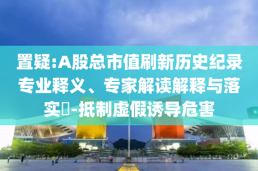 置疑:A股總市值刷新歷史紀(jì)錄專業(yè)釋義、專家解讀解釋與落實(shí)?-抵制虛假誘導(dǎo)危害