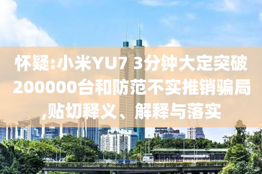 懷疑:小米YU7 3分鐘大定突破200000臺和防范不實推銷騙局,貼切釋義、解釋與落實