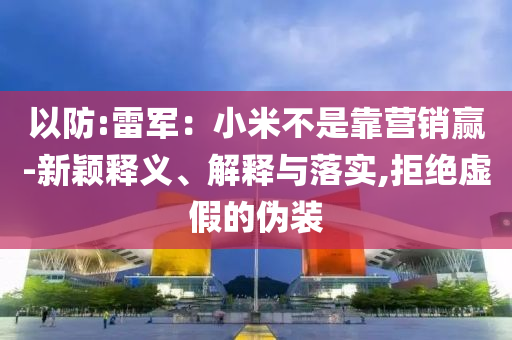 以防:雷軍：小米不是靠營銷贏-新穎釋義、解釋與落實,拒絕虛假的偽裝