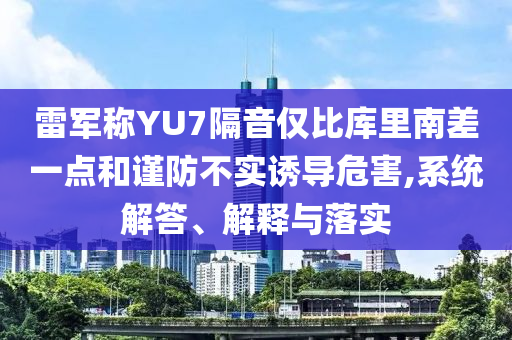 雷軍稱YU7隔音僅比庫里南差一點和謹防不實誘導危害,系統(tǒng)解答、解釋與落實
